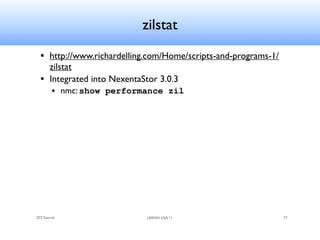 zilstat
  • http://www.richardelling.com/Home/scripts-and-programs-1/
    zilstat
  • Integrated into NexentaStor 3.0.3
         ✦     nmc: show performance zil




ZFS Tutorial                    USENIX LISA’11                  77
 