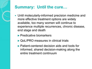 Summary: Until the cure…
 Until molecularly-informed precision medicine and
more effective treatment options are widely
available, too many women will continue to
experience multiple recurrences, chronic disease,
end stage and death
► Predicative biomarkers
► QoL/PRO measures in clinical trials
► Patient-centered decision aids and tools for
informed, shared decision-making along the
entire treatment continuum
 