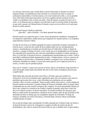 sus salvajes antecesores, pues siendo Buck un perro demasiado civilizado no conocía
ninguna trampa, no pudiendo por tanto temerlas. Los músculos de todo su cuerpo se
contrajeron espasmódica e instintivamente, se le erizó el pelo del cuello, y con un gruñido
feroz saltó hacia arriba para encontrarse con la luz cegadora del día, mientras la nieve
volaba a su alrededor como si fuese una nube. Antes de apoyar sus patas de nuevo en el
suelo, vio la blancura que lo rodeaba y recordó todo lo que le ocurriera desde el momento
en que salió a pasear con Manuel hasta el instante en que cavó un orificio en el suelo para
dormir la noche anterior.
Un grito de François saludó su aparición.
- ¿Qué dije? – gritó a Perrault -. Ese Buck aprende bien rápido.
Perrault asintió con expresión grave. Como correo del gobierno canadiense, encargado de
los despachos importantes, estaba ansioso por asegurarse los mejores perros, y le complacía
especialmente el poseer a Buck.
Al cabo de una hora ya se habían agregado tres perros esquimales al equipo, formando un
total de nueve, y antes de otro cuarto de hora estaban todos con sus correspondientes
arneses y marchando por el sendero que llevaba hacia el Cañón Dyea. Buck se alegró de
marchar, y, aunque el trabajo era duro, se dio cuenta que no le desagradaba excesivamente.
Se sorprendió de la animación; pero aún más sorprendente resultaba el cambio operado en
Dave y en Sol-leks. Eran perros nuevos, completamente transformados por el arnés. Toda la
pasividad e indiferencia había desaparecido en ellos. Estaban alertas y activos, ansiosos de
que el trabajo se hiciera bien, y fieramente irritables si cualquier cosa, ya fuera demora o
confusión, retardaba ese trabajo. La tarea del camino parecía ser la suprema razón de su
existir, y lo único que les producía placer.
Dave era el “ruedero” o perro más cercano al trineo; frente a él iba Buck, luego Sol-leks; el
resto del equipo estaba atado uno delante del otro en fila, hasta el dirigente, posición que
ocupaba Spitz.
Buck había sido colocado de intento entre Dave y Sol-leks, para que recibiera su
instrucción. Si él era un estudiante apto, igualmente aptos eran sus maestros, que nunca le
permitían equivocarse dos veces, y que reforzaban sus enseñanzas con sus agudos
colmillos. Dave era justo y prudente. Nunca mordía a Buck tener motivo, y nunca dejaba de
hacerlo cuando era necesario. Cuando el látigo de François restallaba sobre su cuerpo, Buck
comprendía que era más sencillo corregirse que vengarse. En cierta oportunidad, durante un
breve alto, cuando él se enredó en las riendas y demoró la partida, tanto Dave como Sol-
leks se le echaron encima y le dieron una paliza. El enredo resultante fue aún peor; pero
Buck se cuidó mucho de mantenerse a distancia de las riendas; antes de que terminara el día
dominaba tan bien su trabajo que sus compañeros dejaron de molestarlo. El látigo de
François restallaba con menos frecuencia, y Perrault llegó a honrar a Buck examinando
cuidadosamente sus patas.
Fue un día de trabajo rudo, ascendiendo el Cañón, pasando por el Sheep Camp, las Scales y
la línea de boscaje a través de ventisqueros y campos nevados de cientos de pies de
profundidad, y por sobre la enorme Divisoria Chilcoot, que se hallaba entre el agua salada y
 