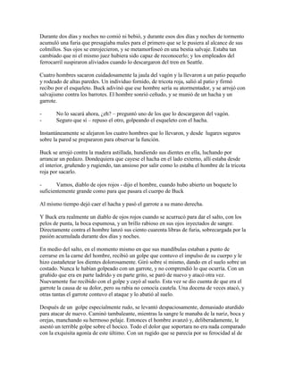 Durante dos días y noches no comió ni bebió, y durante esos dos días y noches de tormento
acumuló una furia que presagiaba males para el primero que se le pusiera al alcance de sus
colmillos. Sus ojos se enrojecieron, y se metamorfoseó en una bestia salvaje. Estaba tan
cambiado que ni el mismo juez hubiera sido capaz de reconocerlo; y los empleados del
ferrocarril suspiraron aliviados cuando lo descargaron del tren en Seattle.
Cuatro hombres sacaron cuidadosamente la jaula del vagón y la llevaron a un patio pequeño
y rodeado de altas paredes. Un individuo fornido, de tricota roja, salió al patio y firmó
recibo por el esqueleto. Buck adivinó que ese hombre sería su atormentador, y se arrojó con
salvajismo contra los barrotes. El hombre sonrió ceñudo, y se munió de un hacha y un
garrote.
- No lo sacará ahora, ¿eh? – preguntó uno de los que lo descargaron del vagón.
- Seguro que sí – repuso el otro, golpeando el esqueleto con el hacha.
Instantáneamente se alejaron los cuatro hombres que lo llevaron, y desde lugares seguros
sobre la pared se prepararon para observar la función.
Buck se arrojó contra la madera astillada, hundiendo sus dientes en ella, luchando por
arrancar un pedazo. Dondequiera que cayese el hacha en el lado externo, allí estaba desde
el interior, gruñendo y rugiendo, tan ansioso por salir como lo estaba el hombre de la tricota
roja por sacarlo.
- Vamos, diablo de ojos rojos - dijo el hombre, cuando hubo abierto un boquete lo
suficientemente grande como para que pasara el cuerpo de Buck
Al mismo tiempo dejó caer el hacha y pasó el garrote a su mano derecha.
Y Buck era realmente un diablo de ojos rojos cuando se acurrucó para dar el salto, con los
pelos de punta, la boca espumosa, y un brillo rabioso en sus ojos inyectados de sangre.
Directamente contra el hombre lanzó sus ciento cuarenta libras de furia, sobrecargada por la
pasión acumulada durante dos días y noches.
En medio del salto, en el momento mismo en que sus mandíbulas estaban a punto de
cerrarse en la carne del hombre, recibió un golpe que contuvo el impulso de su cuerpo y le
hizo castañetear los dientes dolorosamente. Giró sobre sí mismo, dando en el suelo sobre un
costado. Nunca le habían golpeado con un garrote, y no comprendió lo que ocurría. Con un
gruñido que era en parte ladrido y en parte grito, se paró de nuevo y atacó otra vez.
Nuevamente fue recibido con el golpe y cayó al suelo. Esta vez se dio cuenta de que era el
garrote la causa de su dolor, pero su rabia no conocía cautela. Una docena de veces atacó, y
otras tantas el garrote contuvo el ataque y lo abatió al suelo.
Después de un golpe especialmente rudo, se levantó despaciosamente, demasiado aturdido
para atacar de nuevo. Caminó tambaleante, mientras la sangre le manaba de la nariz, boca y
orejas, manchando su hermoso pelaje. Entonces el hombre avanzó y, deliberadamente, le
asestó un terrible golpe sobre el hocico. Todo el dolor que soportara no era nada comparado
con la exquisita agonía de este último. Con un rugido que se parecía por su ferocidad al de
 