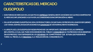 CARACTERISTICASDELMERCADO
OLIGOPOLIO
SONFORMASDEMERCADOENLASQUEPOCAS EMPRESAS(GENERALMENTEUNMÁXIMODECUATRO)COMPITENPOR
ELMERCADO,INFLUENCIANDOASUFAVORLASCONDICIONESDEINCORPORACIÓNALMISMO.
ENLASSITUACIONESOLIGOPÓLICAS,SONLOSPRODUCTORESLOSQUEFIJANLOSPRECIOS,ENLUGARDESERQUIENES
LOSTOMAN.ADEMÁS,ENESASSITUACIONESSUSGANANCIASSEVENNORMALMENTEMAXIMIZADAS.
ALARGOPLAZO,LOSOLIGOPOLIOSPUEDENPROMOVER UN IMPORTANTE CRECIMIENTODELAS EMPRESAS
INFLUYENTES,LOCUALQUE PUEDE IRENDESMEDRODEL PÚBLICO CONSUMIDOR(ALTOSPRECIOS)OENSUBENEFICIO
(BAJOSPRECIOS).TODODEPENDERÁDELOS ESQUEMAS DE COMPETITIVIDAD QUE SEFIJEN,QUEPUEDENIREN
TORNO AL PRECIO,ALA PUBLICIDAD,ALA FIDELIZACIÓNDELCONSUMIDOR,ETC.
F
 