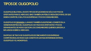 TIPOSDE OLIGOPOLIO
OLIGOPOLIOBILATERAL.ENESTETIPODESITUACIONESNOSÓLOHAYPOCOS
OFERTANTESPARAELMERCADO,SINOTAMBIÉNUNPÚBLICOREDUCIDOPORELDEQUE
DEBENCOMPETIR,OSEA,POCASEMPRESASYPOCOSCONSUMIDORES.
OLIGOPOLIODEDEMANDA.LLAMADOTAMBIÉNOLIGOPSONIO,CONSISTEENLA
VERSIÓNINVERTIDADELOLIGOPOLIO:HAYMUCHOSOFERTANTESYPOCOS
DEMANDANTES,DEMODOQUESONLOSCONSUMIDORESQUIENESEJERCENLA
INFLUENCIASOBREELMERCADO.
DUOPOLIO.SETRATADEOLIGOPOLIOSDEÚNICAMENTEDOSEMPRESAS
COMPETIDORAS,DEMODOQUECONSTITUYEUNPASOINTERMEDIOENTREEL
OLIGOPOLIOYELMONOPOLIO.
 