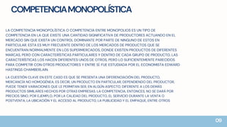 COMPETENCIAMONOPOLÍSTICA
LA COMPETENCIA MONOPOLÍSTICA O COMPETENCIA ENTRE MONOPOLIOS ES UN TIPO DE
COMPETENCIA EN LA QUE EXISTE UNA CANTIDAD SIGNIFICATIVA DE PRODUCTORES ACTUANDO EN EL
MERCADO SIN QUE EXISTA UN CONTROL DOMINANTE POR PARTE DE NINGUNO DE ESTOS EN
PARTICULAR. ESTA ES MUY FRECUENTE DENTRO DE LOS MERCADOS DE PRODUCTOS QUE SE
ENCUENTRAN NORMALMENTE EN LOS SUPERMERCADOS, DONDE EXISTEN PRODUCTOS DE DIFERENTES
MARCAS, PERO CON CARACTERÍSTICAS PARTICULARES Y DENTRO DE CADA GRUPO DE PRODUCTO, LAS
CARACTERÍSTICAS LOS HACEN DIFERENTES UNOS DE OTROS, PERO LO SUFICIENTEMENTE PARECIDOS
PARA COMPETIR CON OTROS PRODUCTORES Y ENTRE SÍ. FUE ESTUDIADA POR EL ECONOMISTA EDWARD
HASTINGS CHAMBERLAIN.
LA CUESTIÓN CLAVE EN ESTE CASO ES QUE SE PRESENTA UNA DIFERENCIACIÓN DEL PRODUCTO,
MERCANCÍA NO HOMOGÉNEA; ES DECIR, UN PRODUCTO EN PARTICULAR, DEPENDIENDO DEL PRODUCTOR,
PUEDE TENER VARIACIONES QUE LE PERMITAN SER, EN ALGÚN ASPECTO, DIFERENTE A LOS DEMÁS
PRODUCTOS SIMILARES HECHOS POR OTRAS EMPRESAS. LA COMPETENCIA, ENTONCES, NO SE DARÁ POR
PRECIOS SINO, POR EJEMPLO, POR LA CALIDAD DEL PRODUCTO, EL SERVICIO DURANTE LA VENTA O
POSTVENTA, LA UBICACIÓN Y EL ACCESO AL PRODUCTO, LA PUBLICIDAD Y EL EMPAQUE, ENTRE OTROS
09
 
