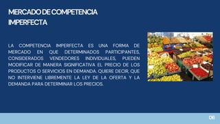 LA COMPETENCIA IMPERFECTA ES UNA FORMA DE
MERCADO EN QUE DETERMINADOS PARTICIPANTES,
CONSIDERADOS VENDEDORES INDIVIDUALES, PUEDEN
MODIFICAR DE MANERA SIGNIFICATIVA EL PRECIO DE LOS
PRODUCTOS O SERVICIOS EN DEMANDA. QUIERE DECIR, QUE
NO INTERVIENE LIBREMENTE LA LEY DE LA OFERTA Y LA
DEMANDA PARA DETERMINAR LOS PRECIOS.
MERCADODECOMPETENCIA
IMPERFECTA
06
 