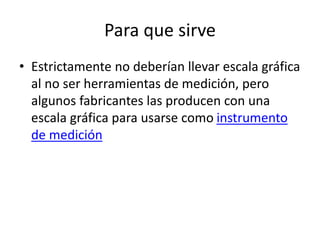 Para que sirve
• Estrictamente no deberían llevar escala gráfica
al no ser herramientas de medición, pero
algunos fabricantes las producen con una
escala gráfica para usarse como instrumento
de medición
 