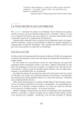 “Un tipo de datos abstracto se realiza al escribir un tipo especial de
programa [...] que define el tipo en base a las operaciones que
puedan ser realizadas en él.”
—Barbara Liskov, Programming with Abstract Data Types
Chapter 6
La Vida Secreta de los Objetos
El Capítulo 4 introdujo los objetos en JavaScript. En la cultura de la progra-
mación, tenemos una cosa llamada programación orientada a objetos, la cual
es un conjunto de técnicas que usan objetos (y conceptos relacionados) como
el principio central de la organización del programa.
Aunque nadie realmente está de acuerdo con su definición exacta, la progra-
mación orientada a objetos ha contribuido al diseño de muchos lenguajes de
programación, incluyendo JavaScript. Este capítulo describirá la forma en la
que estas ideas pueden ser aplicadas en JavaScript.
Encapsulación
La idea central en la programación orientada a objetos es dividir a los programas
en piezas más pequeñas y hacer que cada pieza sea responsable de gestionar su
propio estado.
De esta forma, los conocimientos acerca de como funciona una parte del
programa pueden mantenerse locales a esa pieza. Alguien trabajando en otra
parte del programa no tiene que recordar o ni siquiera tener una idea de ese
conocimiento. Cada vez que los detalles locales cambien, solo el código direc-
tamente a su alrededor debe ser actualizado.
Las diferentes piezas de un programa como tal, interactúan entre sí a través
de interfaces, las cuales son conjuntos limitados de funciones y vinculaciones
que proporcionan funcionalidades útiles en un nivel más abstracto, ocultando
asi su implementación interna.
Tales piezas del programa se modelan usando objetos. Sus interfaces consis-
ten en un conjunto específico de métodos y propiedades. Las propiedades que
son parte de la interfaz se llaman publicas. Las otras, las cuales no deberian
ser tocadas por el código externo , se les llama privadas.
Muchos lenguajes proporcionan una forma de distinguir entre propiedades
publicas y privadas, y ademas evitarán que el código externo pueda acceder
a las privadas por completo. JavaScript, una vez más tomando el enfoque
101
 