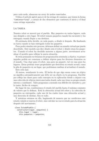 para cada nodo, almacena un array de nodos conectados.
Utiliza el método split para ir de los strings de caminos, que tienen la forma
"Comienzo-Final", a arrays de dos elementos que contienen el inicio y el final
como strings separados.
La tarea
Nuestro robot se moverá por el pueblo. Hay paquetes en varios lugares, cada
uno dirigido a otro lugar. El robot tomara paquetes cuando los encuentre y los
entregara cuando llegue a sus destinos.
El autómata debe decidir, en cada punto, a dónde ir después. Ha finalizado
su tarea cuando se han entregado todos los paquetes.
Para poder simular este proceso, debemos definir un mundo virtual que pueda
describirlo. Este modelo nos dice dónde está el robot y dónde estan los paque-
tes. Cuando el robot ha decidido moverse a alguna parte, necesitamos actu-
alizar el modelo para reflejar la nueva situación.
Si estás pensando en términos de programación orientada a objetos, tu primer
impulso podría ser comenzar a definir objetos para los diversos elementos en
el mundo. Una clase para el robot, una para un paquete, tal vez una para los
lugares. Estas podrían tener propiedades que describen su estado actual, como
la pila de paquetes en un lugar, que podríamos cambiar al actualizar el mundo.
Esto está mal.
Al menos, usualmente lo esta. El hecho de que algo suena como un objeto
no significa automáticamente que debe ser un objeto en tu programa. Escribir
por reflejo las clases para cada concepto en tu aplicación tiende a dejarte con
una colección de objetos interconectados donde cada uno tiene su propio estado
interno y cambiante. Tales programas a menudo son difíciles de entender y, por
lo tanto, fáciles de romper.
En lugar de eso, condensemos el estado del pueblo hasta el mínimo conjunto
de valores que lo definan. Está la ubicación actual del robot y la colección de
paquetes no entregados, cada uno de los cuales tiene una ubicación actual y
una dirección de destino. Eso es todo.
Y mientras estamos en ello, hagámoslo de manera que no cambiemos este
estado cuándo se mueva el robot, sino calcular un nuevo estado para la situación
después del movimiento.
class EstadoPueblo {
constructor(lugar, paquetes) {
this.lugar = lugar;
this.paquetes = paquetes;
124
 