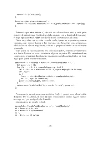 return array[eleccion];
}
function robotAleatorio(estado) {
return {direccion: eleccionAleatoria(grafoCamino[estado.lugar])};
}
Recuerda que Math.random () retorna un número entre cero y uno, pero
siempre debajo de uno. Multiplicar dicho número por la longitud de un array
y luego aplicarle Math.floor nos da un índice aleatorio para el array.
Como este robot no necesita recordar nada, ignora su segundo argumento
(recuerda que puedes llamar a las funciones en JavaScript con argumentos
adicionales sin efectos negativos) y omite la propiedad memoria en su objeto
retornado.
Para poner en funcionamiento este sofisticado robot, primero necesitaremos
una forma de crear un nuevo estado con algunos paquetes. Un método estático
(escrito aquí al agregar directamente una propiedad al constructor) es un buen
lugar para poner esa funcionalidad.
EstadoPueblo.aleatorio = function(numeroDePaquetes = 5) {
let paquetes = [];
for (let i = 0; i < numeroDePaquetes; i++) {
let direccion = eleccionAleatoria(Object.keys(grafoCamino));
let lugar;
do {
lugar = eleccionAleatoria(Object.keys(grafoCamino));
} while (lugar == direccion);
paquetes.push({lugar, direccion});
}
return new EstadoPueblo("Oficina de Correos", paquetes);
};
No queremos paquetes que sean enviados desde el mismo lugar al que están
dirigidos. Por esta razón, el bucle do sigue seleccionando nuevos lugares cuando
obtenga uno que sea igual a la dirección.
Comencemos un mundo virtual.
correrRobot(EstadoPueblo.aleatorio(), robotAleatorio);
// → Moverse a Mercado
// → Moverse a Ayuntamiento
// →…
// → Listo en 63 turnos
128
 