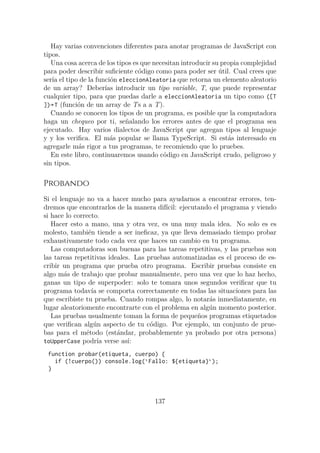 Hay varias convenciones diferentes para anotar programas de JavaScript con
tipos.
Una cosa acerca de los tipos es que necesitan introducir su propia complejidad
para poder describir suficiente código como para poder ser útil. Cual crees que
sería el tipo de la función eleccionAleatoria que retorna un elemento aleatorio
de un array? Deberías introducir un tipo variable, T, que puede representar
cualquier tipo, para que puedas darle a eleccionAleatoria un tipo como ([T
])→ T (función de un array de Ts a a T).
Cuando se conocen los tipos de un programa, es posible que la computadora
haga un chequeo por ti, señalando los errores antes de que el programa sea
ejecutado. Hay varios dialectos de JavaScript que agregan tipos al lenguaje
y y los verifica. El más popular se llama TypeScript. Si estás interesado en
agregarle más rigor a tus programas, te recomiendo que lo pruebes.
En este libro, continuaremos usando código en JavaScript crudo, peligroso y
sin tipos.
Probando
Si el lenguaje no va a hacer mucho para ayudarnos a encontrar errores, ten-
dremos que encontrarlos de la manera difícil: ejecutando el programa y viendo
si hace lo correcto.
Hacer esto a mano, una y otra vez, es una muy mala idea. No solo es es
molesto, también tiende a ser ineficaz, ya que lleva demasiado tiempo probar
exhaustivamente todo cada vez que haces un cambio en tu programa.
Las computadoras son buenas para las tareas repetitivas, y las pruebas son
las tareas repetitivas ideales. Las pruebas automatizadas es el proceso de es-
cribir un programa que prueba otro programa. Escribir pruebas consiste en
algo más de trabajo que probar manualmente, pero una vez que lo haz hecho,
ganas un tipo de superpoder: solo te tomara unos segundos verificar que tu
programa todavía se comporta correctamente en todas las situaciones para las
que escribiste tu prueba. Cuando rompas algo, lo notarás inmediatamente, en
lugar aleatoriomente encontrarte con el problema en algún momento posterior.
Las pruebas usualmente toman la forma de pequeños programas etiquetados
que verifican algún aspecto de tu código. Por ejemplo, un conjunto de prue-
bas para el método (estándar, probablemente ya probado por otra persona)
toUpperCase podría verse así:
function probar(etiqueta, cuerpo) {
if (!cuerpo()) console.log(`Fallo: ${etiqueta}`);
}
137
 