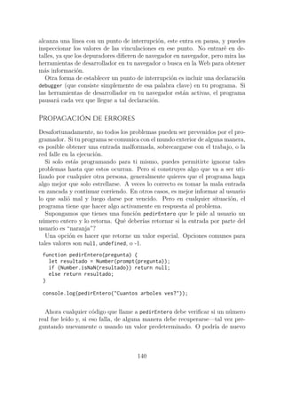 alcanza una línea con un punto de interrupción, este entra en pausa, y puedes
inspeccionar los valores de las vinculaciones en ese punto. No entraré en de-
talles, ya que los depuradores difieren de navegador en navegador, pero mira las
herramientas de desarrollador en tu navegador o busca en la Web para obtener
más información.
Otra forma de establecer un punto de interrupción es incluir una declaración
debugger (que consiste simplemente de esa palabra clave) en tu programa. Si
las herramientas de desarrollador en tu navegador están activas, el programa
pausará cada vez que llegue a tal declaración.
Propagación de errores
Desafortunadamente, no todos los problemas pueden ser prevenidos por el pro-
gramador. Si tu programa se comunica con el mundo exterior de alguna manera,
es posible obtener una entrada malformada, sobrecargarse con el trabajo, o la
red falle en la ejecución.
Si solo estás programando para ti mismo, puedes permitirte ignorar tales
problemas hasta que estos ocurran. Pero si construyes algo que va a ser uti-
lizado por cualquier otra persona, generalmente quieres que el programa haga
algo mejor que solo estrellarse. A veces lo correcto es tomar la mala entrada
en zancada y continuar corriendo. En otros casos, es mejor informar al usuario
lo que salió mal y luego darse por vencido. Pero en cualquier situación, el
programa tiene que hacer algo activamente en respuesta al problema.
Supongamos que tienes una función pedirEntero que le pide al usuario un
número entero y lo retorna. Qué deberías retornar si la entrada por parte del
usuario es “naranja”?
Una opción es hacer que retorne un valor especial. Opciones comunes para
tales valores son null, undefined, o -1.
function pedirEntero(pregunta) {
let resultado = Number(prompt(pregunta));
if (Number.isNaN(resultado)) return null;
else return resultado;
}
console.log(pedirEntero("Cuantos arboles ves?"));
Ahora cualquier código que llame a pedirEntero debe verificar si un número
real fue leído y, si eso falla, de alguna manera debe recuperarse—tal vez pre-
guntando nuevamente o usando un valor predeterminado. O podría de nuevo
140
 
