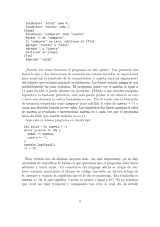 Establecer "total" como 0.
Establecer "cuenta" como 1.
[loop]
Establecer "comparar" como "cuenta".
Restar 11 de "comparar".
Si "comparar" es cero, continuar en [fin].
Agregar "cuenta" a "total".
Agregar 1 a "cuenta".
Continuar en [loop].
[fin]
Imprimir "total".
¿Puedes ver cómo funciona el programa en este punto? Las primeras dos
líneas le dan a dos ubicaciones de memoria sus valores iniciales: se usará total
para construir el resultado de la computación, y cuenta hará un seguimiento
del número que estamos mirando actualmente. Las líneas usando comparar son
probablemente las más extrañas. El programa quiere ver si cuenta es igual a
11 para decidir si puede detener su ejecución. Debido a que nuestra máquina
hipotética es bastante primitiva, esta solo puede probar si un número es cero
y hace una decisión (o salta) basándose en eso. Por lo tanto, usa la ubicación
de memoria etiquetada como comparar para calcular el valor de cuenta - 11 y
toma una decisión basada en ese valor. Las siguientes dos líneas agregan el valor
de cuenta al resultado e incrementan cuenta en 1 cada vez que el programa
haya decidido que cuenta todavía no es 11.
Aquí está el mismo programa en JavaScript:
let total = 0, cuenta = 1;
while (cuenta <= 10) {
total += cuenta;
cuenta += 1;
}
console.log(total);
// → 55
Esta versión nos da algunas mejoras más. La más importante, ya no hay
necesidad de especificar la forma en que queremos que el programa salte hacia
adelante y hacia atrás. El constructo del lenguaje while se ocupa de eso.
Este continúa ejecutando el bloque de código (envuelto en llaves) debajo de
el, siempre y cuando la condición que se le dio se mantenga. Esa condición es
cuenta <= 10, lo que significa “cuenta es menor o igual a 10”. Ya no tenemos
que crear un valor temporal y compararlo con cero, lo cual era un detalle
5
 