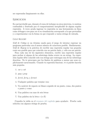 ser expresadas limpiamente en ellas.
Ejercicios
Es casi inevitable que, durante el curso de trabajar en estos ejercicios, te sentiras
confundido y frustrado por el comportamiento inexplicable de alguna regular
expresión. A veces ayuda ingresar tu expresión en una herramienta en línea
como debuggex.com para ver si su visualización corresponde a lo que pretendías
y a experimentar con la forma en que responde a varios strings de entrada.
Golf Regexp
Golf de Codigo es un término usado para el juego de intentar expresar un
programa particular con el menor número de caracteres posible. Similarmente,
Golf de Regexp es la práctica de escribir una expresión regular tan pequeña
como sea posible para que coincida con un patrón dado, y sólo con ese patrón.
Para cada uno de los siguientes elementos, escribe una expresión regular
para probar si alguna de las substrings dadas ocurre en un string. La expre-
sión regular debe coincidir solo con strings que contengan una de las substrings
descritas. No te preocupes por los límites de palabras a menos que sean ex-
plícitamente mencionados. Cuando tu expresión funcione, ve si puedes hacerla
más pequeña.
1. car y cat
2. pop y prop
3. ferret, ferry, y ferrari
4. Cualquier palabra que termine ious
5. Un carácter de espacio en blanco seguido de un punto, coma, dos puntos
o punto y coma
6. Una palabra con mas de seis letras
7. Una palabra sin la letra e (o E)
Consulta la tabla en el resumen del capítulo para ayudarte. Pruebe cada
solución con algunos strings de prueba.
173
 