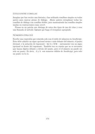 Estilo entre comillas
Imagina que has escrito una historia y has utilizado comillass simples en todas
partes para marcar piezas de diálogo. Ahora quieres reemplazar todas las
comillas de diálogo con comillas dobles, pero manteniendo las comillas simples
usadas en contracciones como aren’t.
Piensa en un patrón que distinga de estos dos tipos de uso de citas y crea
una llamada al método replace que haga el reemplazo apropiado.
Números otra vez
Escribe una expresión que coincida solo con el estilo de números en JavaScript.
Esta debe admitir un signo opcional menos o más delante del número, el punto
decimal, y la notación de exponente—5e-3 o 1E10— nuevamente con un signo
opcional en frente del exponente. También ten en cuenta que no es necesario
que hayan dígitos delante o detrás del punto, pero el el número no puede ser
solo un punto. Es decir, .5 y 5. son numeros válidos de JavaScript, pero solo
un punto no lo es.
174
 