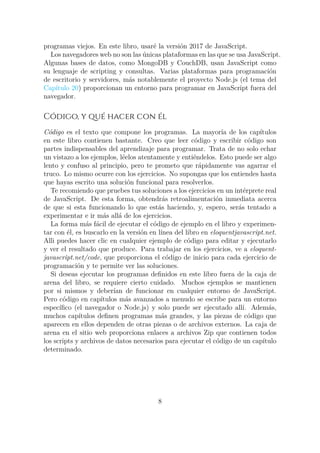 programas viejos. En este libro, usaré la versión 2017 de JavaScript.
Los navegadores web no son las únicas plataformas en las que se usa JavaScript.
Algunas bases de datos, como MongoDB y CouchDB, usan JavaScript como
su lenguaje de scripting y consultas. Varias plataformas para programación
de escritorio y servidores, más notablemente el proyecto Node.js (el tema del
Capítulo 20) proporcionan un entorno para programar en JavaScript fuera del
navegador.
Código, y qué hacer con él
Código es el texto que compone los programas. La mayoría de los capítulos
en este libro contienen bastante. Creo que leer código y escribir código son
partes indispensables del aprendizaje para programar. Trata de no solo echar
un vistazo a los ejemplos, léelos atentamente y entiéndelos. Esto puede ser algo
lento y confuso al principio, pero te prometo que rápidamente vas agarrar el
truco. Lo mismo ocurre con los ejercicios. No supongas que los entiendes hasta
que hayas escrito una solución funcional para resolverlos.
Te recomiendo que pruebes tus soluciones a los ejercicios en un intérprete real
de JavaScript. De esta forma, obtendrás retroalimentación inmediata acerca
de que si esta funcionando lo que estás haciendo, y, espero, serás tentado a
experimentar e ir más allá de los ejercicios.
La forma más fácil de ejecutar el código de ejemplo en el libro y experimen-
tar con él, es buscarlo en la versión en línea del libro en eloquentjavascript.net.
Alli puedes hacer clic en cualquier ejemplo de código para editar y ejecutarlo
y ver el resultado que produce. Para trabajar en los ejercicios, ve a eloquent-
javascript.net/code, que proporciona el código de inicio para cada ejercicio de
programación y te permite ver las soluciones.
Si deseas ejecutar los programas definidos en este libro fuera de la caja de
arena del libro, se requiere cierto cuidado. Muchos ejemplos se mantienen
por si mismos y deberían de funcionar en cualquier entorno de JavaScript.
Pero código en capítulos más avanzados a menudo se escribe para un entorno
específico (el navegador o Node.js) y solo puede ser ejecutado allí. Además,
muchos capítulos definen programas más grandes, y las piezas de código que
aparecen en ellos dependen de otras piezas o de archivos externos. La caja de
arena en el sitio web proporciona enlaces a archivos Zip que contienen todos
los scripts y archivos de datos necesarios para ejecutar el código de un capítulo
determinado.
8
 