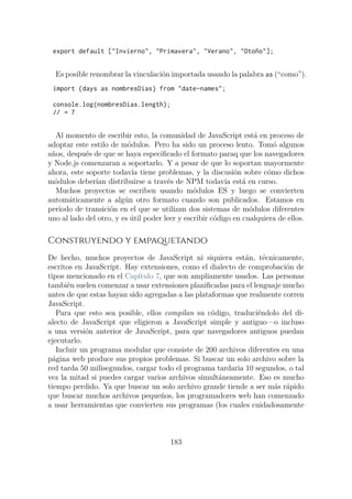 export default ["Invierno", "Primavera", "Verano", "Otoño"];
Es posible renombrar la vinculación importada usando la palabra as (“como”).
import {days as nombresDias} from "date-names";
console.log(nombresDias.length);
// → 7
Al momento de escribir esto, la comunidad de JavaScript está en proceso de
adoptar este estilo de módulos. Pero ha sido un proceso lento. Tomó algunos
años, después de que se haya especificado el formato paraq que los navegadores
y Node.js comenzaran a soportarlo. Y a pesar de que lo soportan mayormente
ahora, este soporte todavía tiene problemas, y la discusión sobre cómo dichos
módulos deberían distribuirse a través de NPM todavía está en curso.
Muchos proyectos se escriben usando módulos ES y luego se convierten
automáticamente a algún otro formato cuando son publicados. Estamos en
período de transición en el que se utilizan dos sistemas de módulos diferentes
uno al lado del otro, y es útil poder leer y escribir código en cualquiera de ellos.
Construyendo y empaquetando
De hecho, muchos proyectos de JavaScript ni siquiera están, técnicamente,
escritos en JavaScript. Hay extensiones, como el dialecto de comprobación de
tipos mencionado en el Capítulo 7, que son ampliamente usados. Las personas
también suelen comenzar a usar extensiones planificadas para el lenguaje mucho
antes de que estas hayan sido agregadas a las plataformas que realmente corren
JavaScript.
Para que esto sea posible, ellos compilan su código, traduciéndolo del di-
alecto de JavaScript que eligieron a JavaScript simple y antiguo—o incluso
a una versión anterior de JavaScript, para que navegadores antiguos puedan
ejecutarlo.
Incluir un programa modular que consiste de 200 archivos diferentes en una
página web produce sus propios problemas. Si buscar un solo archivo sobre la
red tarda 50 milisegundos, cargar todo el programa tardaria 10 segundos, o tal
vez la mitad si puedes cargar varios archivos simultáneamente. Eso es mucho
tiempo perdido. Ya que buscar un solo archivo grande tiende a ser más rápido
que buscar muchos archivos pequeños, los programadores web han comenzado
a usar herramientas que convierten sus programas (los cuales cuidadosamente
183
 