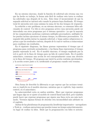 En un entorno síncrono, donde la función de solicitud solo retorna una vez
que ha hecho su trabajo, la forma más fácil de realizar esta tarea es realizar
las solicitudes una después de la otra. Esto tiene el inconveniente de que la
segunda solicitud se iniciará solo cuando la primera haya finalizado. El tiempo
total de ejecución será como minimo la suma de los dos tiempos de respuesta.
La solución a este problema, en un sistema síncrono, es comenzar hilos adi-
cionales de control. Un hilo es otro programa activo cuya ejecución puede ser
intercalada con otros programas por el sistema operativo—ya que la mayoría
de las computadoras modernas contienen múltiples procesadores, múltiples hi-
los pueden incluso ejecutarse al mismo tiempo, en diferentes procesadores. Un
segundo hilo podría iniciar la segunda solicitud, y luego ambos subprocesos es-
peran a que los resultados vuelvan, después de lo cual se vuelven a resincronizar
para combinar sus resultados.
En el siguiente diagrama, las líneas gruesas representan el tiempo que el
programa pasa corriendo normalmente, y las líneas finas representan el tiempo
pasado esperando la red. En el modelo síncrono, el tiempo empleado por la
red es parte de la línea de tiempo para un hilo de control dado. En el modelo
asincrónico, comenzar una acción de red conceptualmente causa una división
en la línea del tiempo. El programa que inició la acción continúa ejecutándose,
y la acción ocurre junto a el, notificando al programa cuando está termina.
synchronous, single thread of control
synchronous, two threads of control
asynchronous
Otra forma de describir la diferencia es que esperar que las acciones termi-
nen es implicito en el modelo síncrono, mientras que es explicito, bajo nuestro
control, en el asincrónico.
La asincronicidad corta en ambos sentidos. Hace que expresar programas
que hagan algo no se ajuste al modelo de control lineal más fácil, pero también
puede hacer que expresar programas que siguen una línea recta sea más incó-
modo. Veremos algunas formas de abordar esta incomodidad más adelante en
el capítulo.
Ambas de las plataformas de programación JavaScript importantes—navegadores
y Node.js—realizan operaciones que pueden tomar un tiempo asincrónicamente,
en lugar de confiar en hilos. Dado que la programación con hilos es notoria-
190
 