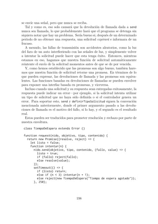 se envíe una señal, pero que nunca se reciba.
Tal y como es, eso solo causará que la devolución de llamada dada a send
nunca sea llamada, lo que probablemente hará que el programa se detenga sin
siquiera notar que hay un problema. Sería bueno si, después de un determinado
período de no obtener una respuesta, una solicitud expirará e informara de un
fracaso.
A menudo, las fallas de transmisión son accidentes aleatorios, como la luz
del faro de un auto interfieriendo con las señales de luz, y simplemente volver
a intentar la solicitud puede hacer que esta tenga éxito. Entonces, mientras
estamos en eso, hagamos que nuestra función de solicitud automáticamente
reintente el envío de la solicitud momentos antes de que se de por vencida.
Y, como hemos establecido que las promesas son algo bueno, tambien hare-
mos que nuestra función de solicitud retorne una promesa. En términos de lo
que pueden expresar, las devoluciones de llamada y las promesas son equiva-
lentes. Las funciones basadas en devoluciones de llamadas se pueden envolver
para exponer una interfaz basada en promesas, y viceversa.
Incluso cuando una solicitud y su respuesta sean entregadas exitosamente, la
respuesta puede indicar un error—por ejemplo, si la solicitud intenta utilizar
un tipo de solicitud que no haya sido definida o si el controlador genera un
error. Para soportar esto, send y definirTipoSolicitud siguen la convención
mencionada anteriormente, donde el primer argumento pasado a las devolu-
ciones de llamada es el motivo del fallo, si lo hay, y el segundo es el resultado
real.
Estos pueden ser traducidos para prometer resolución y rechazo por parte de
nuestra envoltura.
class TiempoDeEspera extends Error {}
function request(nido, objetivo, tipo, contenido) {
return new Promise((resolve, reject) => {
let listo = false;
function intentar(n) {
nido.send(objetivo, tipo, contenido, (fallo, value) => {
listo = true;
if (fallo) reject(fallo);
else resolve(value);
});
setTimeout(() => {
if (listo) return;
else if (n < 3) intentar(n + 1);
else reject(new TiempoDeEspera("Tiempo de espera agotado"));
}, 250);
198
 