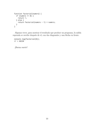 function factorial(numero) {
if (numero == 0) {
return 1;
} else {
return factorial(numero - 1) * numero;
}
}
Algunas veces, para mostrar el resultado que produce un programa, la salida
esperada se escribe después de el, con dos diagonales y una flecha en frente.
console.log(factorial(8));
// → 40320
¡Buena suerte!
10
 