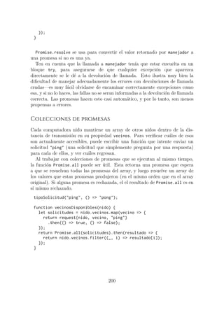});
}
Promise.resolve se usa para convertir el valor retornado por manejador a
una promesa si no es una ya.
Ten en cuenta que la llamada a manejador tenía que estar envuelta en un
bloque try, para asegurarse de que cualquier excepción que aparezca
directamente se le dé a la devolución de llamada. Esto ilustra muy bien la
dificultad de manejar adecuadamente los errores con devoluciones de llamada
crudas—es muy fácil olvidarse de encaminar correctamente excepciones como
esa, y si no lo haces, las fallas no se seran informadas a la devolución de llamada
correcta. Las promesas hacen esto casi automático, y por lo tanto, son menos
propensas a errores.
Colecciones de promesas
Cada computadora nido mantiene un array de otros nidos dentro de la dis-
tancia de transmisión en su propiedad vecinos. Para verificar cuáles de esos
son actualmente accesibles, puede escribir una función que intente enviar un
solicitud "ping" (una solicitud que simplemente pregunta por una respuesta)
para cada de ellos, y ver cuáles regresan.
Al trabajar con colecciones de promesas que se ejecutan al mismo tiempo,
la función Promise.all puede ser útil. Esta retorna una promesa que espera
a que se resuelvan todas las promesas del array, y luego resuelve un array de
los valores que estas promesas produjeron (en el mismo orden que en el array
original). Si alguna promesa es rechazada, el el resultado de Promise.all es en
sí mismo rechazado.
tipoSolicitud("ping", () => "pong");
function vecinosDisponibles(nido) {
let solicitudes = nido.vecinos.map(vecino => {
return request(nido, vecino, "ping")
.then(() => true, () => false);
});
return Promise.all(solicitudes).then(resultado => {
return nido.vecinos.filter((_, i) => resultado[i]);
});
}
200
 