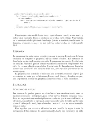async function polluelos(nido, año) {
let lineas = red(nido).map(async nombre => {
return nombre + ": " +
await cualquierAlmacenamiento(nido, nombre, `polluelos en ${
año}`);
});
return (await Promise.all(lineas)).join("n");
}
Errores como este son fáciles de hacer, especialmente cuando se usa await, y
debes tener en cuenta dónde se producen las brechas en tu código. Una ventaja
de la asincronicidad explicita de JavaScript (ya sea a través de devoluciones de
llamada, promesas, o await) es que detectar estas brechas es relativamente
fácil.
Resumen
La programación asincrónica permite expresar la espera de acciones de larga
duración sin congelar el programa durante estas acciones. Los entornos de
JavaScript suelen implementar este estilo de programación usando devoluciones
de llamada, funciones que son llaman cuando las acciones son completadas. Un
ciclo de eventos planifica que dichas devoluciones de llamadas sean llamadas
cuando sea apropiado, una después de la otra, para que sus ejecuciones no se
superpongan.
La programación asíncrona se hace más fácil mediante promesas, objetos que
representar acciones que podrían completarse en el futuro, y funciones async,
que te permiten escribir un programa asíncrono como si fuera sincrónico.
Ejercicios
Siguiendo el bisturí
Los cuervos del pueblo poseen un viejo bisturí que ocasionalmente usan en
misiones especiales—por ejemplo, para cortar puertas de malla o embalar cosas.
Para ser capaces de rastrearlo rápidamente, cada vez que se mueve el bisturí a
otro nido, una entrada se agrega al almacenamiento tanto del nido que lo tenía
como al nido que lo tomó, bajo el nombre "bisturí", con su nueva ubicación
como su valor.
Esto significa que encontrar el bisturí es una cuestión de seguir la ruta de
navegación de las entradas de almacenamiento, hasta que encuentres un nido
211
 