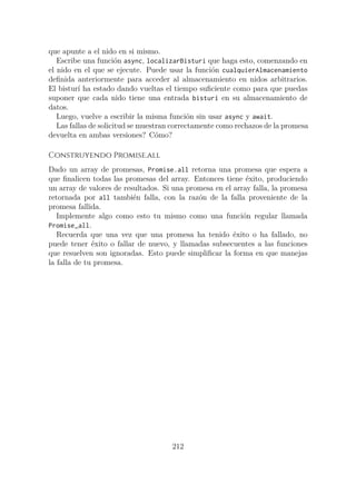 que apunte a el nido en si mismo.
Escribe una función async, localizarBisturi que haga esto, comenzando en
el nido en el que se ejecute. Puede usar la función cualquierAlmacenamiento
definida anteriormente para acceder al almacenamiento en nidos arbitrarios.
El bisturí ha estado dando vueltas el tiempo suficiente como para que puedas
suponer que cada nido tiene una entrada bisturí en su almacenamiento de
datos.
Luego, vuelve a escribir la misma función sin usar async y await.
Las fallas de solicitud se muestran correctamente como rechazos de la promesa
devuelta en ambas versiones? Cómo?
Construyendo Promise.all
Dado un array de promesas, Promise.all retorna una promesa que espera a
que finalicen todas las promesas del array. Entonces tiene éxito, produciendo
un array de valores de resultados. Si una promesa en el array falla, la promesa
retornada por all también falla, con la razón de la falla proveniente de la
promesa fallida.
Implemente algo como esto tu mismo como una función regular llamada
Promise_all.
Recuerda que una vez que una promesa ha tenido éxito o ha fallado, no
puede tener éxito o fallar de nuevo, y llamadas subsecuentes a las funciones
que resuelven son ignoradas. Esto puede simplificar la forma en que manejas
la falla de tu promesa.
212
 