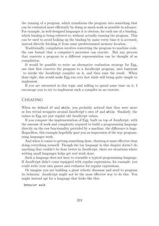 the running of a program, which transforms the program into something that
can be evaluated more eﬀiciently by doing as much work as possible in advance.
For example, in well-designed languages it is obvious, for each use of a binding,
which binding is being referred to, without actually running the program. This
can be used to avoid looking up the binding by name every time it is accessed,
instead directly fetching it from some predetermined memory location.
Traditionally, compilation involves converting the program to machine code,
the raw format that a computer’s processor can execute. But any process
that converts a program to a different representation can be thought of as
compilation.
It would be possible to write an alternative evaluation strategy for Egg,
one that first converts the program to a JavaScript program, uses Function
to invoke the JavaScript compiler on it, and then runs the result. When
done right, this would make Egg run very fast while still being quite simple to
implement.
If you are interested in this topic and willing to spend some time on it, I
encourage you to try to implement such a compiler as an exercise.
Cheating
When we defined if and while, you probably noticed that they were more
or less trivial wrappers around JavaScript’s own if and while. Similarly, the
values in Egg are just regular old JavaScript values.
If you compare the implementation of Egg, built on top of JavaScript, with
the amount of work and complexity required to build a programming language
directly on the raw functionality provided by a machine, the difference is huge.
Regardless, this example hopefully gave you an impression of the way program-
ming languages work.
And when it comes to getting something done, cheating is more effective than
doing everything yourself. Though the toy language in this chapter doesn’t do
anything that couldn’t be done better in JavaScript, there are situations where
writing small languages helps get real work done.
Such a language does not have to resemble a typical programming language.
If JavaScript didn’t come equipped with regular expressions, for example, you
could write your own parser and evaluator for regular expressions.
Or imagine you are building a giant robotic dinosaur and need to program
its behavior. JavaScript might not be the most effective way to do this. You
might instead opt for a language that looks like this:
behavior walk
224
 