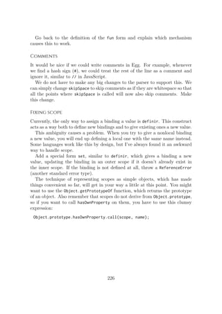 Go back to the definition of the fun form and explain which mechanism
causes this to work.
Comments
It would be nice if we could write comments in Egg. For example, whenever
we find a hash sign (#), we could treat the rest of the line as a comment and
ignore it, similar to // in JavaScript.
We do not have to make any big changes to the parser to support this. We
can simply change skipSpace to skip comments as if they are whitespace so that
all the points where skipSpace is called will now also skip comments. Make
this change.
Fixing scope
Currently, the only way to assign a binding a value is definir. This construct
acts as a way both to define new bindings and to give existing ones a new value.
This ambiguity causes a problem. When you try to give a nonlocal binding
a new value, you will end up defining a local one with the same name instead.
Some languages work like this by design, but I’ve always found it an awkward
way to handle scope.
Add a special form set, similar to definir, which gives a binding a new
value, updating the binding in an outer scope if it doesn’t already exist in
the inner scope. If the binding is not defined at all, throw a ReferenceError
(another standard error type).
The technique of representing scopes as simple objects, which has made
things convenient so far, will get in your way a little at this point. You might
want to use the Object.getPrototypeOf function, which returns the prototype
of an object. Also remember that scopes do not derive from Object.prototype,
so if you want to call hasOwnProperty on them, you have to use this clumsy
expression:
Object.prototype.hasOwnProperty.call(scope, name);
226
 