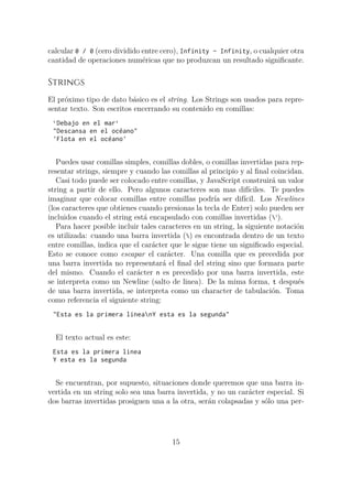 calcular 0 / 0 (cero dividido entre cero), Infinity - Infinity, o cualquier otra
cantidad de operaciones numéricas que no produzcan un resultado significante.
Strings
El próximo tipo de dato básico es el string. Los Strings son usados para repre-
sentar texto. Son escritos encerrando su contenido en comillas:
`Debajo en el mar`
"Descansa en el océano"
'Flota en el océano'
Puedes usar comillas simples, comillas dobles, o comillas invertidas para rep-
resentar strings, siempre y cuando las comillas al principio y al final coincidan.
Casi todo puede ser colocado entre comillas, y JavaScript construirá un valor
string a partir de ello. Pero algunos caracteres son mas difíciles. Te puedes
imaginar que colocar comillas entre comillas podría ser difícil. Los Newlines
(los caracteres que obtienes cuando presionas la tecla de Enter) solo pueden ser
incluidos cuando el string está encapsulado con comillas invertidas (‘).
Para hacer posible incluir tales caracteres en un string, la siguiente notación
es utilizada: cuando una barra invertida () es encontrada dentro de un texto
entre comillas, indica que el carácter que le sigue tiene un significado especial.
Esto se conoce como escapar el carácter. Una comilla que es precedida por
una barra invertida no representará el final del string sino que formara parte
del mismo. Cuando el carácter n es precedido por una barra invertida, este
se interpreta como un Newline (salto de linea). De la mima forma, t después
de una barra invertida, se interpreta como un character de tabulación. Toma
como referencia el siguiente string:
"Esta es la primera lineanY esta es la segunda"
El texto actual es este:
Esta es la primera linea
Y esta es la segunda
Se encuentran, por supuesto, situaciones donde queremos que una barra in-
vertida en un string solo sea una barra invertida, y no un carácter especial. Si
dos barras invertidas prosiguen una a la otra, serán colapsadas y sólo una per-
15
 