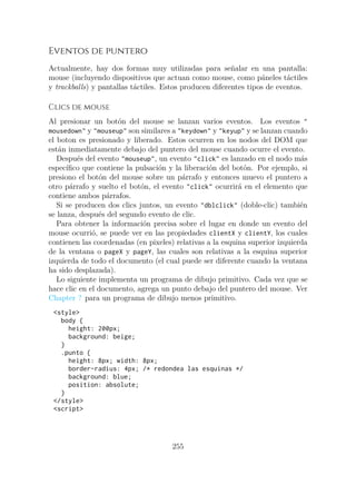 Eventos de puntero
Actualmente, hay dos formas muy utilizadas para señalar en una pantalla:
mouse (incluyendo dispositivos que actuan como mouse, como páneles táctiles
y trackballs) y pantallas táctiles. Estos producen diferentes tipos de eventos.
Clics de mouse
Al presionar un botón del mouse se lanzan varios eventos. Los eventos "
mousedown" y "mouseup" son similares a "keydown" y "keyup" y se lanzan cuando
el boton es presionado y liberado. Estos ocurren en los nodos del DOM que
están inmediatamente debajo del puntero del mouse cuando ocurre el evento.
Después del evento "mouseup", un evento "click" es lanzado en el nodo más
específico que contiene la pulsación y la liberación del botón. Por ejemplo, si
presiono el botón del mouse sobre un párrafo y entonces muevo el puntero a
otro párrafo y suelto el botón, el evento "click" ocurrirá en el elemento que
contiene ambos párrafos.
Si se producen dos clics juntos, un evento "dblclick" (doble-clic) también
se lanza, después del segundo evento de clic.
Para obtener la información precisa sobre el lugar en donde un evento del
mouse ocurrió, se puede ver en las propiedades clientX y clientY, los cuales
contienen las coordenadas (en pixeles) relativas a la esquina superior izquierda
de la ventana o pageX y pageY, las cuales son relativas a la esquina superior
izquierda de todo el documento (el cual puede ser diferente cuando la ventana
ha sido desplazada).
Lo siguiente implementa un programa de dibujo primitivo. Cada vez que se
hace clic en el documento, agrega un punto debajo del puntero del mouse. Ver
Chapter ? para un programa de dibujo menos primitivo.
<style>
body {
height: 200px;
background: beige;
}
.punto {
height: 8px; width: 8px;
border-radius: 4px; /* redondea las esquinas */
background: blue;
position: absolute;
}
</style>
<script>
255
 