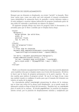 Eventos de desplazamiento
Siempre que un elemento es desplazado, un evento "scroll" es lanzado. Esto
tiene varios usos, como son saber qué está mirando el usuario actualmente
(para deshabilitar la animación fuera de pantalla o enviar informes espías a
su sede maligna) o mostrar alguna indicación de progreso (resaltando parte de
una tabla de contenido o mostrando un número de página).
El siguiente ejemplo dibuja una barra de progreso sobre el documento y lo
actualiza para que se llene a medida que se desplza hacia abajo:
<style>
#progreso {
border-bottom: 2px solid blue;
width: 0;
position: fixed;
top: 0; left: 0;
}
</style>
<div id="progreso"></div>
<script>
// Crear algo de contenido
document.body.appendChild(document.createTextNode(
"supercalifragilisticoespialidoso ".repeat(1000)));
let barra = document.querySelector("#progreso");
window.addEventListener("scroll", () => {
let max = document.body.scrollHeight - innerHeight;
barra.style.width = `${(pageYOffset / max) * 100}%`;
});
</script>
Darle a un elemento una position de fixed actua como una posición absolute
pero también evita que se desplace junto con el resto del documento. El efecto
es hacer que la barra de progreso permanezca en la parte superior. Su an-
cho cambia para indicar el progreso actual. Se usa %, en lugar de px, como
una unidad cuando se configura el ancho para que el tamaño del elemento sea
relativo al ancho de la página.
La vincualación global innerHeight proporciona la altura de la ventana,
que se tiene que restar de la altura total desplazable—no se puede seguir de-
splazando cuando se llega al final del documento. También hay un innerWidth
para el ancho de la ventana. Al dividir pageYOffset, la posición de desplaza-
miento actual, por la posición de desplazamiento máximo y mulplicado por
259
 