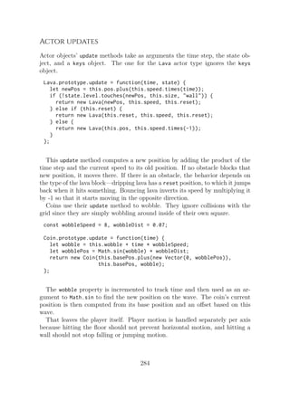 Actor updates
Actor objects’ update methods take as arguments the time step, the state ob-
ject, and a keys object. The one for the Lava actor type ignores the keys
object.
Lava.prototype.update = function(time, state) {
let newPos = this.pos.plus(this.speed.times(time));
if (!state.level.touches(newPos, this.size, "wall")) {
return new Lava(newPos, this.speed, this.reset);
} else if (this.reset) {
return new Lava(this.reset, this.speed, this.reset);
} else {
return new Lava(this.pos, this.speed.times(-1));
}
};
This update method computes a new position by adding the product of the
time step and the current speed to its old position. If no obstacle blocks that
new position, it moves there. If there is an obstacle, the behavior depends on
the type of the lava block—dripping lava has a reset position, to which it jumps
back when it hits something. Bouncing lava inverts its speed by multiplying it
by -1 so that it starts moving in the opposite direction.
Coins use their update method to wobble. They ignore collisions with the
grid since they are simply wobbling around inside of their own square.
const wobbleSpeed = 8, wobbleDist = 0.07;
Coin.prototype.update = function(time) {
let wobble = this.wobble + time * wobbleSpeed;
let wobblePos = Math.sin(wobble) * wobbleDist;
return new Coin(this.basePos.plus(new Vector(0, wobblePos)),
this.basePos, wobble);
};
The wobble property is incremented to track time and then used as an ar-
gument to Math.sin to find the new position on the wave. The coin’s current
position is then computed from its base position and an offset based on this
wave.
That leaves the player itself. Player motion is handled separately per axis
because hitting the floor should not prevent horizontal motion, and hitting a
wall should not stop falling or jumping motion.
284
 