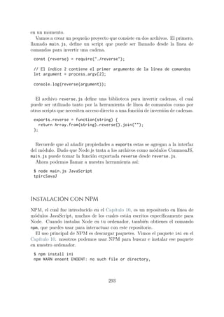 en un momento.
Vamos a crear un pequeño proyecto que consiste en dos archivos. El primero,
llamado main.js, define un script que puede ser llamado desde la línea de
comandos para invertir una cadena.
const {reverse} = require("./reverse");
// El índice 2 contiene el primer argumento de la línea de comandos
let argument = process.argv[2];
console.log(reverse(argument));
El archivo reverse.js define una biblioteca para invertir cadenas, el cual
puede ser utilizado tanto por la herramienta de línea de comandos como por
otros scripts que necesiten acceso directo a una función de inversión de cadenas.
exports.reverse = function(string) {
return Array.from(string).reverse().join("");
};
Recuerde que al añadir propiedades a exports estas se agregan a la interfaz
del módulo. Dado que Node.js trata a los archivos como módulos CommonJS,
main.js puede tomar la función exportada reverse desde reverse.js.
Ahora podemos llamar a nuestra herramienta así:
$ node main.js JavaScript
tpircSavaJ
Instalación con NPM
NPM, el cual fue introducido en el Capítulo 10, es un repositorio en línea de
módulos JavaScript, muchos de los cuales están escritos específicamente para
Node. Cuando instalas Node en tu ordenador, también obtienes el comando
npm, que puedes usar para interactuar con este repositorio.
El uso principal de NPM es descargar paquetes. Vimos el paquete ini en el
Capítulo 10. nosotros podemos usar NPM para buscar e instalar ese paquete
en nuestro ordenador.
$ npm install ini
npm WARN enoent ENOENT: no such file or directory,
293
 