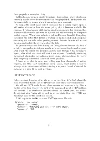 them properly is somewhat tricky.
In this chapter, we use a simpler technique—long polling—where clients con-
tinuously ask the server for new information using regular HTTP requests, and
the server stalls its answer when it has nothing new to report.
As long as the client makes sure it constantly has a polling request open, it
will receive information from the server quickly after it becomes available. For
example, if Fatma has our skill-sharing application open in her browser, that
browser will have made a request for updates and will be waiting for a response
to that request. When Iman submits a talk on Extreme Downhill Unicycling,
the server will notice that Fatma is waiting for updates and send a response
containing the new talk to her pending request. Fatma’s browser will receive
the data and update the screen to show the talk.
To prevent connections from timing out (being aborted because of a lack of
activity), long polling techniques usually set a maximum time for each request,
after which the server will respond anyway, even though it has nothing to
report, after which the client will start a new request. Periodically restarting
the request also makes the technique more robust, allowing clients to recover
from temporary connection failures or server problems.
A busy server that is using long polling may have thousands of waiting
requests, and thus TCP connections, open. Node, which makes it easy to
manage many connections without creating a separate thread of control for
each one, is a good fit for such a system.
HTTP interface
Before we start designing either the server or the client, let’s think about the
point where they touch: the HTTP interface over which they communicate.
We will use JSON as the format of our request and response body. Like in
the file server from Chapter 16, we’ll try to make good use of HTTP methods
and headers. The interface is centered around the /talks path. Paths that
do not start with /talks will be used for serving static files—the HTML and
JavaScript code for the client-side system.
A GET request to /talks returns a JSON document like this:
[{"title": "Unituning",
"presenter": "Jamal",
"summary": "Modifying your cycle for extra style",
"comments": []}]
311
 