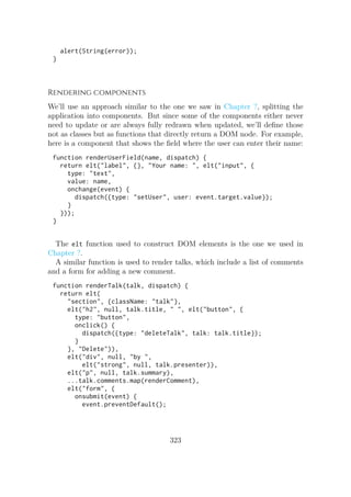 alert(String(error));
}
Rendering components
We’ll use an approach similar to the one we saw in Chapter ?, splitting the
application into components. But since some of the components either never
need to update or are always fully redrawn when updated, we’ll define those
not as classes but as functions that directly return a DOM node. For example,
here is a component that shows the field where the user can enter their name:
function renderUserField(name, dispatch) {
return elt("label", {}, "Your name: ", elt("input", {
type: "text",
value: name,
onchange(event) {
dispatch({type: "setUser", user: event.target.value});
}
}));
}
The elt function used to construct DOM elements is the one we used in
Chapter ?.
A similar function is used to render talks, which include a list of comments
and a form for adding a new comment.
function renderTalk(talk, dispatch) {
return elt(
"section", {className: "talk"},
elt("h2", null, talk.title, " ", elt("button", {
type: "button",
onclick() {
dispatch({type: "deleteTalk", talk: talk.title});
}
}, "Delete")),
elt("div", null, "by ",
elt("strong", null, talk.presenter)),
elt("p", null, talk.summary),
...talk.comments.map(renderComment),
elt("form", {
onsubmit(event) {
event.preventDefault();
323
 