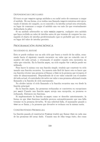 Dependencias circulares
El truco es que require agrega módulos a su caché antes de comenzar a cargar
el módulo. De esa forma, si se realiza una llamada require mientras está ejecu-
tando el intento de cargarlo, ya es conocido y la interfaz actual sera retornada,
en lugar de comenzar a cargar el módulo una vez más (lo que eventualmente
desbordaría la pila).
Si un módulo sobrescribe su valor module.exports, cualquier otro módulo
que haya recibido su valor de interfaz antes de que termine de cargarse ha con-
seguido el objeto de interfaz predeterminado (que es probable que este vacío),
en lugar del valor de interfaz previsto.
Programación Asincrónica
Siguiendo el bisturí
Esto se puede realizar con un solo ciclo que busca a través de los nidos, avan-
zando hacia el siguiente cuando encuentre un valor que no coincida con el
nombre del nido actual, y retornando el nombre cuando esta encuentra un
valor que coincida. En la función async, un ciclo regular for o while puede ser
utilizado.
Para hacer lo mismo con una función simple, tendrás que construir tu ciclo
usando una función recursiva. La manera más fácil de hacer esto es hacer que
esa función retorne una promesa al llamar a then en la promesa que recupera el
valor de almacenamiento. Dependiendo de si ese valor coincide con el nombre
del nido actual, el controlador devuelve ese valor o una promesa adicional creada
llamando a la función de ciclo nuevamente.
No olvides iniciar el ciclo llamando a la función recursiva una vez desde la
función principal.
En la función async, las promesas rechazadas se convierten en excepciones
por await Cuando una función async arroja una excepción, su promesa es
rechazada. Entonces eso funciona.
Si implementaste la función no-async como se describe anteriormente, la
forma en que then funciona también provoca automáticamente que una falla
termine en la promesa devuelta. Si una solicitud falla, el manejador pasado a
then no se llama, y la promesa que devuelve se rechaza con la misma razón.
Construyendo Promise.all
La función pasada al constructor Promise tendrá que llamar then en cada una
de las promesas del array dado. Cuando una de ellas tenga éxito, dos cosas
338
 