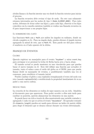 olvides llamar a la función interior una vez desde la función exterior para iniciar
el proceso.
La función recursiva debe revisar el tipo de nodo. En este caso solamente
estamos interesados por los nodos de tipo 1 (Node.ELEMENT_NODE). Para tales
nodos, debemos de iterar sobre sus hijos y, para cada hijo, observar si los hijos
coinciden con la consulta mientras también se realiza una llamada recursiva en
él para inspeccionar a sus propios hijos.
El sombrero del gato
Las funciones Math.cos y Math.sin miden los ángulos en radianes, donde un
círculo completo es 2π. Para un ángulo dado, puedes obtener el ángulo inverso
agregando la mitad de esto, que es Math.PI. Esto puede ser útil para colocar
el sombrero en el lado opuesto de la órbita.
Manejo de Eventos
Globo
Querrás registrar un manejador para el evento "keydown" y mirar event.key
para averiguar si se presionó la teclas de flecha hacia arra o hacia abajo.
El tamaño actual se puede mantener en una vinculación para que puedas
basar el nuevo tamaño en él. Será útil definir una función que actualice el
tamaño, tanto el enlace como el estilo del globo en el DOM, para que pueda
llamar desde su manejador de eventos, y posiblemente también una vez al
comenzar, para establecer el tamaño inicial.
Puedes cambiar el globo a una explosión reemplazando el texto del nodo con
otro (usando replaceChild) o estableciendo la propiedad textContent de su no
padre a una nueva cadena.
Mouse trail
La creación de los elementos se realiza de mjor manera con un ciclo. Añadelos
al documento para que aparezcan. Para poder acceder a ellos más tarde para
cambiar su posición, querrás alamacenar los elementos en una matriz.
Se puede hacer un ciclo a través de ellos manteniendo una variable contador y
agregando 1 cada vez que se activa el evento "mousemove". El operador restante
(% elements.length) pueden ser usado para obtener un índice de matriz válido
para elegir el elemento que se desaea colocar durante un evento determinado.
341
 