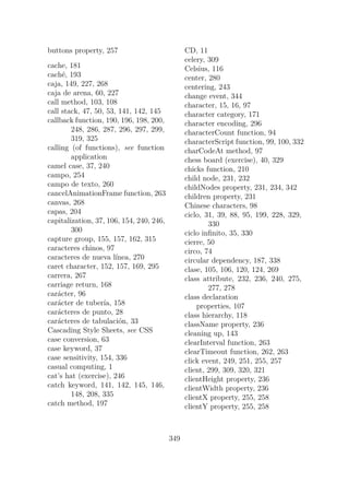 buttons property, 257
cache, 181
caché, 193
caja, 149, 227, 268
caja de arena, 60, 227
call method, 103, 108
call stack, 47, 50, 53, 141, 142, 145
callback function, 190, 196, 198, 200,
248, 286, 287, 296, 297, 299,
319, 325
calling (of functions), see function
application
camel case, 37, 240
campo, 254
campo de texto, 260
cancelAnimationFrame function, 263
canvas, 268
capas, 204
capitalization, 37, 106, 154, 240, 246,
300
capture group, 155, 157, 162, 315
caracteres chinos, 97
caracteres de nueva línea, 270
caret character, 152, 157, 169, 295
carrera, 267
carriage return, 168
carácter, 96
carácter de tubería, 158
carácteres de punto, 28
carácteres de tabulación, 33
Cascading Style Sheets, see CSS
case conversion, 63
case keyword, 37
case sensitivity, 154, 336
casual computing, 1
cat’s hat (exercise), 246
catch keyword, 141, 142, 145, 146,
148, 208, 335
catch method, 197
CD, 11
celery, 309
Celsius, 116
center, 280
centering, 243
change event, 344
character, 15, 16, 97
character category, 171
character encoding, 296
characterCount function, 94
characterScript function, 99, 100, 332
charCodeAt method, 97
chess board (exercise), 40, 329
chicks function, 210
child node, 231, 232
childNodes property, 231, 234, 342
children property, 231
Chinese characters, 98
ciclo, 31, 39, 88, 95, 199, 228, 329,
330
ciclo infinito, 35, 330
cierre, 50
circo, 74
circular dependency, 187, 338
clase, 105, 106, 120, 124, 269
class attribute, 232, 236, 240, 275,
277, 278
class declaration
properties, 107
class hierarchy, 118
className property, 236
cleaning up, 143
clearInterval function, 263
clearTimeout function, 262, 263
click event, 249, 251, 255, 257
client, 299, 309, 320, 321
clientHeight property, 236
clientWidth property, 236
clientX property, 255, 258
clientY property, 255, 258
349
 