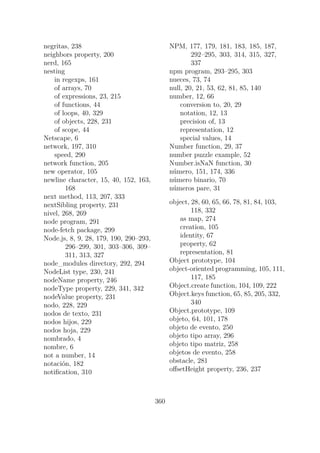 negritas, 238
neighbors property, 200
nerd, 165
nesting
in regexps, 161
of arrays, 70
of expressions, 23, 215
of functions, 44
of loops, 40, 329
of objects, 228, 231
of scope, 44
Netscape, 6
network, 197, 310
speed, 290
network function, 205
new operator, 105
newline character, 15, 40, 152, 163,
168
next method, 113, 207, 333
nextSibling property, 231
nivel, 268, 269
node program, 291
node-fetch package, 299
Node.js, 8, 9, 28, 179, 190, 290–293,
296–299, 301, 303–306, 309–
311, 313, 327
node_modules directory, 292, 294
NodeList type, 230, 241
nodeName property, 246
nodeType property, 229, 341, 342
nodeValue property, 231
nodo, 228, 229
nodos de texto, 231
nodos hijos, 229
nodos hoja, 229
nombrado, 4
nombre, 6
not a number, 14
notación, 182
notification, 310
NPM, 177, 179, 181, 183, 185, 187,
292–295, 303, 314, 315, 327,
337
npm program, 293–295, 303
nueces, 73, 74
null, 20, 21, 53, 62, 81, 85, 140
number, 12, 66
conversion to, 20, 29
notation, 12, 13
precision of, 13
representation, 12
special values, 14
Number function, 29, 37
number puzzle example, 52
Number.isNaN function, 30
número, 151, 174, 336
número binario, 70
números pare, 31
object, 28, 60, 65, 66, 78, 81, 84, 103,
118, 332
as map, 274
creation, 105
identity, 67
property, 62
representation, 81
Object prototype, 104
object-oriented programming, 105, 111,
117, 185
Object.create function, 104, 109, 222
Object.keys function, 65, 85, 205, 332,
340
Object.prototype, 109
objeto, 64, 101, 178
objeto de evento, 250
objeto tipo array, 296
objeto tipo matriz, 258
objetos de evento, 258
obstacle, 281
offsetHeight property, 236, 237
360
 