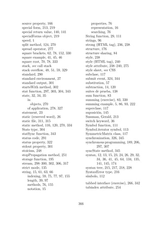 source property, 166
special form, 213, 219
special return value, 140, 141
specialForms object, 219
speed, 1
split method, 124, 270
spread operator, 277
square brackets, 62, 78, 152, 330
square example, 41, 45, 46
square root, 70, 78, 333
stack, see call stack
stack overflow, 48, 51, 59, 329
standard, 290
standard environment, 27
standard output, 301
startsWith method, 302
stat function, 297, 303, 304, 343
state, 32, 34, 35
in
objects, 270
of application, 278, 327
statement, 23
static (reserved word), 26
static file, 311, 315
static method, 116, 120, 270, 334
Stats type, 304
statSync function, 343
status code, 291
status property, 322
stdout property, 301
stoicism, 248
stopPropagation method, 251
storage function, 195
stream, 298–300, 302, 306, 317
strict mode, 135
string, 15, 61, 63, 66
indexing, 59, 75, 77, 97, 155
length, 39, 97
methods, 76, 155
notation, 15
properties, 76
representation, 16
searching, 76
String function, 29, 111
strings, 96
strong (HTML tag), 236, 238
structure, 176
structure sharing, 84
style, 238
style (HTML tag), 240
style attribute, 238–240, 275
style sheet, see CSS
subclase, 117
submit event, 324, 344
substitution, 57
subtraction, 14, 120
suites de prueba, 138
sum function, 83
summing (exercise), 83, 330
summing example, 5, 86, 93, 222
superclase, 117
suposición, 145
Sussman, Gerald, 213
switch keyword, 36
Symbol function, 111
Symbol.iterator symbol, 113
SymmetricMatrix class, 117
synchronization, 326, 345
synchronous programming, 189, 206,
297, 307
syncState method, 345
syntax, 12, 13, 15, 23, 24, 26, 29, 32,
34, 36, 41, 45, 64, 134, 135,
141, 145, 174
syntax tree, 215, 217, 218, 228
SyntaxError type, 216
símbolo, 112
tabbed interface (exercise), 266, 342
tabindex attribute, 254
366
 