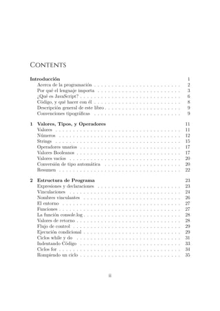 Contents
Introducción 1
Acerca de la programación . . . . . . . . . . . . . . . . . . . . . . . . . 2
Por qué el lenguaje importa . . . . . . . . . . . . . . . . . . . . . . . . 3
¿Qué es JavaScript? . . . . . . . . . . . . . . . . . . . . . . . . . . . . . 6
Código, y qué hacer con él . . . . . . . . . . . . . . . . . . . . . . . . . 8
Descripción general de este libro . . . . . . . . . . . . . . . . . . . . . . 9
Convenciones tipográficas . . . . . . . . . . . . . . . . . . . . . . . . . 9
1 Valores, Tipos, y Operadores 11
Valores . . . . . . . . . . . . . . . . . . . . . . . . . . . . . . . . . . . . 11
Números . . . . . . . . . . . . . . . . . . . . . . . . . . . . . . . . . . . 12
Strings . . . . . . . . . . . . . . . . . . . . . . . . . . . . . . . . . . . . 15
Operadores unarios . . . . . . . . . . . . . . . . . . . . . . . . . . . . . 17
Valores Booleanos . . . . . . . . . . . . . . . . . . . . . . . . . . . . . . 17
Valores vacíos . . . . . . . . . . . . . . . . . . . . . . . . . . . . . . . . 20
Conversión de tipo automática . . . . . . . . . . . . . . . . . . . . . . 20
Resumen . . . . . . . . . . . . . . . . . . . . . . . . . . . . . . . . . . . 22
2 Estructura de Programa 23
Expresiones y declaraciones . . . . . . . . . . . . . . . . . . . . . . . . 23
Vinculaciones . . . . . . . . . . . . . . . . . . . . . . . . . . . . . . . . 24
Nombres vinculantes . . . . . . . . . . . . . . . . . . . . . . . . . . . . 26
El entorno . . . . . . . . . . . . . . . . . . . . . . . . . . . . . . . . . . 27
Funciones . . . . . . . . . . . . . . . . . . . . . . . . . . . . . . . . . . . 27
La función console.log . . . . . . . . . . . . . . . . . . . . . . . . . . . . 28
Valores de retorno . . . . . . . . . . . . . . . . . . . . . . . . . . . . . . 28
Flujo de control . . . . . . . . . . . . . . . . . . . . . . . . . . . . . . . 29
Ejecución condicional . . . . . . . . . . . . . . . . . . . . . . . . . . . . 29
Ciclos while y do . . . . . . . . . . . . . . . . . . . . . . . . . . . . . . 31
Indentando Código . . . . . . . . . . . . . . . . . . . . . . . . . . . . . 33
Ciclos for . . . . . . . . . . . . . . . . . . . . . . . . . . . . . . . . . . . 34
Rompiendo un ciclo . . . . . . . . . . . . . . . . . . . . . . . . . . . . . 35
ii
 