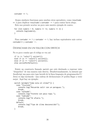 contador += 1;
Atajos similares funcionan para muchos otros operadores, como resultado
*= 2 para duplicar resultado o contador -= 1 para contar hacia abajo.
Esto nos permite acortar un poco más nuestro ejemplo de conteo.
for (let numero = 0; numero <= 12; numero += 2) {
console.log(numero);
}
Para contador += 1 y contador -= 1, hay incluso equivalentes más cortos:
contador++ y contador --.
Despachar en un valor con switch
No es poco común que el código se vea así:
if (x == "valor1") accion1();
else if (x == "valor2") accion2();
else if (x == "valor3") accion3();
else accionPorDefault();
Existe un constructo llamado switch que está destinada a expresar tales
“despachos” de una manera más directa. Desafortunadamente, la sintaxis que
JavaScript usa para esto (que heredó de la línea lenguajes de programación C/
Java) es algo incómoda—una cadena de declaraciones if podria llegar a verse
mejor. Aquí hay un ejemplo:
switch (prompt("Como esta el clima?")) {
case "lluvioso":
console.log("Recuerda salir con un paraguas.");
break;
case "soleado":
console.log("Vistete con poca ropa.");
case "nublado":
console.log("Ve afuera.");
break;
default:
console.log("Tipo de clima desconocido!");
break;
}
36
 