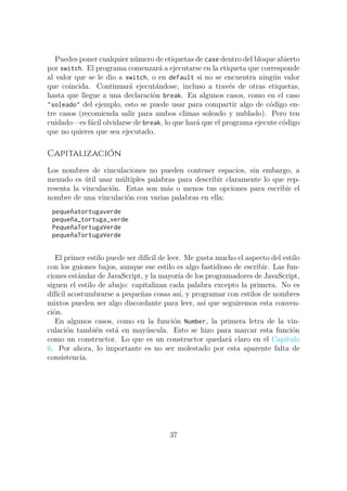 Puedes poner cualquier número de etiquetas de case dentro del bloque abierto
por switch. El programa comenzará a ejecutarse en la etiqueta que corresponde
al valor que se le dio a switch, o en default si no se encuentra ningún valor
que coincida. Continuará ejecutándose, incluso a través de otras etiquetas,
hasta que llegue a una declaración break. En algunos casos, como en el caso
"soleado" del ejemplo, esto se puede usar para compartir algo de código en-
tre casos (recomienda salir para ambos climas soleado y nublado). Pero ten
cuidado—es fácil olvidarse de break, lo que hará que el programa ejecute código
que no quieres que sea ejecutado.
Capitalización
Los nombres de vinculaciones no pueden contener espacios, sin embargo, a
menudo es útil usar múltiples palabras para describir claramente lo que rep-
resenta la vinculación. Estas son más o menos tus opciones para escribir el
nombre de una vinculación con varias palabras en ella:
pequeñatortugaverde
pequeña_tortuga_verde
PequeñaTortugaVerde
pequeñaTortugaVerde
El primer estilo puede ser difícil de leer. Me gusta mucho el aspecto del estilo
con los guiones bajos, aunque ese estilo es algo fastidioso de escribir. Las fun-
ciones estándar de JavaScript, y la mayoría de los programadores de JavaScript,
siguen el estilo de abajo: capitalizan cada palabra excepto la primera. No es
difícil acostumbrarse a pequeñas cosas así, y programar con estilos de nombres
mixtos pueden ser algo discordante para leer, así que seguiremos esta conven-
ción.
En algunos casos, como en la función Number, la primera letra de la vin-
culación también está en mayúscula. Esto se hizo para marcar esta función
como un constructor. Lo que es un constructor quedará claro en el Capítulo
6. Por ahora, lo importante es no ser molestado por esta aparente falta de
consistencia.
37
 
