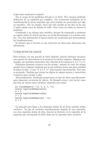 el piso para mantenerse ocupado.
Eso se ocupa de los problemas del gato y el árbol. Pero Jacques preferiría
deshacerse de su condición por completo. Las ocurrencias irregulares de la
transformación lo hacen sospechar que estas podrían ser provocadas por algo
en especifico. Por un tiempo, creyó que solo sucedia en los días en los que
el había estado cerca de árboles de roble. Pero evitar los robles no detuvo el
problema.
Cambiando a un enfoque más científico, Jacques ha comenzado a mantener
un registro diario de todo lo que hace en un día determinado y si su forma cam-
bio. Con esta información el espera reducir las condiciones que desencadenan
las transformaciones.
Lo primero que el necesita es una estructura de datos para almacenar esta
información.
Conjuntos de datos
Para trabajar con una porción de datos digitales, primero debemos encontrar
una manera de representarlo en la memoria de nuestra máquina. Digamos, por
ejemplo, que queremos representar una colección de los números 2, 3, 5, 7 y 11.
Podríamos ponernos creativos con los strings—después de todo, los strings
pueden tener cualquier longitud, por lo que podemos poner una gran cantidad
de datos en ellos—y usar "2 3 5 7 11" como nuestra representación. Pero esto
es incómodo. Tendrías que extraer los dígitos de alguna manera y convertirlos
a números para acceder a ellos.
Afortunadamente, JavaScript proporciona un tipo de datos específicamente
para almacenar secuencias de valores. Es llamado array y está escrito como
una lista de valores entre corchetes, separados por comas.
let listaDeNumeros = [2, 3, 5, 7, 11];
console.log(listaDeNumeros[2]);
// → 5
console.log(listaDeNumeros[0]);
// → 2
console.log(listaDeNumeros[2 - 1]);
// → 3
La notación para llegar a los elementos dentro de un array también utiliza
corchetes. Un par de corchetes inmediatamente después de una expresión,
con otra expresión dentro de ellos, buscará al elemento en la expresión de la
izquierda que corresponde al índice dado por la expresión entre corchetes.
61
 