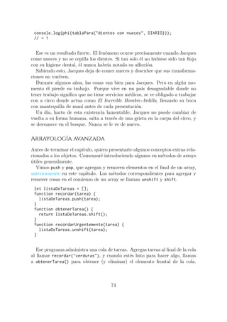 console.log(phi(tablaPara("dientes con nueces", DIARIO)));
// → 1
Ese es un resultado fuerte. El fenómeno ocurre precisamente cuando Jacques
come nueces y no se cepilla los dientes. Si tan solo él no hubiese sido tan flojo
con su higiene dental, él nunca habría notado su aflicción.
Sabiendo esto, Jacques deja de comer nueces y descubre que sus transforma-
ciones no vuelven.
Durante algunos años, las cosas van bien para Jacques. Pero en algún mo-
mento él pierde su trabajo. Porque vive en un país desagradable donde no
tener trabajo significa que no tiene servicios médicos, se ve obligado a trabajar
con a circo donde actua como El Increible Hombre-Ardilla, llenando su boca
con mantequilla de maní antes de cada presentación.
Un día, harto de esta existencia lamentable, Jacques no puede cambiar de
vuelta a su forma humana, salta a través de una grieta en la carpa del circo, y
se desvanece en el bosque. Nunca se le ve de nuevo.
Arrayología avanzada
Antes de terminar el capítulo, quiero presentarte algunos conceptos extras rela-
cionados a los objetos. Comenzaré introduciendo algunos en métodos de arrays
útiles generalmente.
Vimos push y pop, que agregan y removen elementos en el final de un array,
anteriormente en este capítulo. Los métodos correspondientes para agregar y
remover cosas en el comienzo de un array se llaman unshift y shift.
let listaDeTareas = [];
function recordar(tarea) {
listaDeTareas.push(tarea);
}
function obtenerTarea() {
return listaDeTareas.shift();
}
function recordarUrgentemente(tarea) {
listaDeTareas.unshift(tarea);
}
Ese programa administra una cola de tareas. Agregas tareas al final de la cola
al llamar recordar("verduras"), y cuando estés listo para hacer algo, llamas
a obtenerTarea() para obtener (y eliminar) el elemento frontal de la cola.
74
 