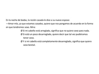 En la noche de bodas, la recién casada le dice a su nuevo esposo: — Amor mío, ya que estamos casados, quiero que nos pongamos de acuerdo en la forma en que tendremos sexo. Mira: Ø Si mi cabello está arreglado, significa que no quiero sexo para nada. Ø Si está un poco desarreglado, quiere decir que tal vez pudiéramos tener sexo. Ø Y si mi cabello está completamente desarreglado, significa que quiero sexo bestial. 