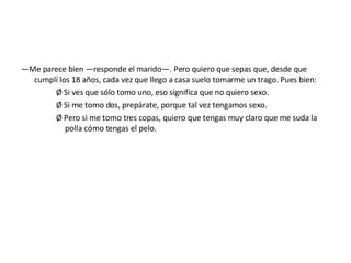 — Me parece bien —responde el marido—. Pero quiero que sepas que, desde que cumplí los 18 años, cada vez que llego a casa suelo tomarme un trago. Pues bien: Ø Si ves que sólo tomo uno, eso significa que no quiero sexo. Ø Si me tomo dos, prepárate, porque tal vez tengamos sexo. Ø Pero si me tomo tres copas, quiero que tengas muy claro que me suda la polla cómo tengas el pelo. 