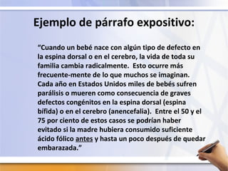 Ejemplo de párrafo expositivo:
“Cuando un bebé nace con algún tipo de defecto en
la espina dorsal o en el cerebro, la vida de toda su
familia cambia radicalmente. Esto ocurre más
frecuente-mente de lo que muchos se imaginan.
Cada año en Estados Unidos miles de bebés sufren
parálisis o mueren como consecuencia de graves
defectos congénitos en la espina dorsal (espina
bífida) o en el cerebro (anencefalia). Entre el 50 y el
75 por ciento de estos casos se podrían haber
evitado si la madre hubiera consumido suficiente
ácido fólico antes y hasta un poco después de quedar
embarazada.”
 