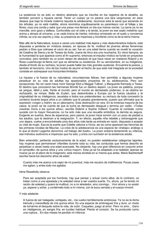 El segundo sexo Simone de Beauvoir
La existencia no es solo un destino abstracto que se inscribe en los registros de la alcaldía, es
también porvenir y riqueza carnal. Tener un cuerpo ya no parece una tara vergonzosa; en esos
deseos que bajo la mirada materna repudia la adolescente, reconoce esta la savia que asciende en
los árboles; ya no está maldita, ahora reivindica orgullosamente su parentesco con el follaje y las
flores; roza una corola y sabe que una presa viva llenará un día sus manos vacías. La carne ya no es
mancilla, sino gozo y belleza. Confundida con el cielo y la landa, la joven es ese soplo indistinto que
anima y abraza al universo, y es cada brizna de hierba; individuo enraizado en el suelo y conciencia
infinita, es a la vez espíritu y vida; su presencia es imperiosa y triunfante como la de la tierra misma.
Más allá de la Naturaleza, busca a veces una realidad más lejana y más deslumbradora todavía; está
dispuesta a perderse en místicos éxtasis; en épocas de fe, multitud de jóvenes almas femeninas
pedían a Dios que colmase el vacío de su ser; fue en una edad tierna cuando se reveló la vocación
de Catalina de Siena y la de Teresa de Ávila. Juana de Arco era una muchacha. En otros tiempos, es
la humanidad la que aparece como el fin supremo; entonces el impulso místico se funde en proyectos
concretos; pero también es un joven deseo de absoluto el que hace nacer en madame Roland y en
Rosa Luxemburgo la llama con que se alimenta su existencia. En su servidumbre, en su indigencia,
desde el fondo de su rechazo, la joven puede hallar las más grandes audacias. Encuentra la poesía, y
también el heroísmo. Uno de los modos de asumir el hecho de que está mal integrada en la sociedad
consiste en sobrepasar sus horizontes limitados.
La riqueza y la fuerza de su naturaleza, circunstancias felices, han permitido a algunas mujeres
perpetuar en su vida de adultas los apasionados proyectos de su adolescencia. Pero son
excepciones. No sin razón hace morir George Eliot a Maggie Tulliver, y Marguerite Kennedy a Tessa.
El destino que conocieron las hermanas Brontë fue un destino áspero. La joven es patética, porque
se yergue, débil y sola, frente al mundo; pero el mundo es demasiado poderoso; si se obstina en
rechazarlo, se rompe. Belle de Zuylen, que deslumbraba a Europa por la fuerza cáustica y la
originalidad de su inteligencia, asustaba a todos sus pretendientes: su rechazo de toda concesión la
condenó durante largos años a un celibato que le pesaba grandemente, puesto que afirmaba que la
expresión «virgen y mártir» es un pleonasmo. Esta obstinación es rara. En la inmensa mayoría de los
casos, la joven se da cuenta de que la lucha es demasiado desigual y termina por ceder. «Todas
vosotras morís a los quince años», escribe Diderot a Sophie Volland. Cuando el combate -como
sucede con la mayor frecuencia- no ha sido más que una revuelta simbólica, la derrota es segura.
Exigente en sueños, llena de esperanza, pero pasiva, la joven hace sonreír con un poco de piedad a
los adultos, que la destinan a la resignación. Y, en efecto, aquella niña rebelde y extravagante que
uno dejara, vuelve a encontrársela unos dos años más tarde ya entrada en razón, dispuesta a aceptar
su vida de mujer. Esa es la suerte que Colette vaticina a Vinca; así es como aparecen las heroínas de
las primeras novelas de Mauriac. La crisis de la adolescencia es una especie de «trabajo» análogo a
lo que el doctor Lagache denomina «el trabajo del duelo». La joven entierra lentamente su infancia,
ese individuo autónomo e imperioso que ha sido; y entra con sumisión en la existencia adulta.
Bien entendido, partiendo exclusivamente de la edad, no pueden establecerse categorías tajantes;
hay mujeres que permanecen infantiles durante toda su vida; las conductas que hemos descrito se
perpetúan a veces hasta una edad avanzada. No obstante, hay una gran diferencia en conjunto entre
el «pimpollo» de quince años y una «chica mayor». Esta ya se ha adaptado a la realidad; apenas se
mueve ya en el plano de lo imaginario; está menos dividida en sí misma que antes. Marie Bashkirtseff
escribe hacia los dieciocho años de edad:
Cuanto más me acerco a la vejez de mi juventud, más me recubro de indiferencia. Pocas cosas
me agitan, y antes todo me agitaba.
Irène Reweliotty observa:
Para ser aceptada por los hombres, hay que pensar y actuar como ellos; de lo contrario, os
tratan como a una apestada y la soledad viene a ser vuestra suerte. Yo, ahora, ya he tenido mi
ración de soledad y quiero la multitud, no a mi alrededor, sino conmigo... Vivir ahora y no existir
ya, esperar y soñar, y contármelo todo a mí misma, con la boca cerrada y el cuerpo inmóvil.
Y más adelante:
A fuerza de ser halagada, cortejada, etc., me vuelvo terriblemente ambiciosa. Ya no es la dicha
trémula y maravillada de mis quince años. Es una especie de embriaguez fría y dura, un modo
de tomarme el desquite sobre la vida, de subir. Coqueteo, juego al amor. Pero no amo... Gano
en inteligencia, en sangre fría, en lucidez habitual. Pierdo el corazón. Se ha producido como
una ruptura... En dos meses he perdido mi infancia.
134
 