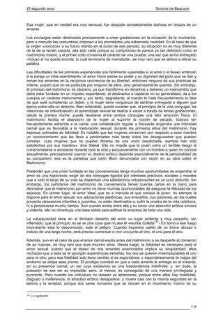 El segundo sexo Simone de Beauvoir
Esa mujer, que en verdad era muy sensual, fue después completamente dichosa en brazos de un
amante.
Los noviazgos están destinados precisamente a crear gradaciones en la iniciación de la muchacha;
pero a menudo las costumbres imponen a los prometidos una extremada castidad. En el caso de que
la virgen «conozca» a su futuro marido en el curso de ese período, su situación no es muy diferente
de la de la recién casada; ella sólo cede porque su compromiso le parece ya tan definitivo como el
matrimonio mismo, y el primer coito conserva el carácter de una prueba; una vez que se ha entregado
-incluso si no queda encinta, lo cual terminaría de maniatarla-, es muy raro que se atreva a retirar su
palabra.
Las dificultades de las primeras experiencias son fácilmente superadas si el amor o el deseo arrancan
a la pareja un total asentimiento; el amor físico extrae su poder y su dignidad del gozo que se dan y
toman los amantes en la recíproca conciencia de su libertad; entonces ninguna de sus prácticas es
infame, puesto que no es padecida por ninguno de ellos, sino generosamente querida. Sin embargo,
el principio del matrimonio es obsceno, ya que transforma en derechos y deberes un intercambio que
debe estar fundado en un impulso espontáneo; al destinarlos a captarse en su generalidad, da a los
cuerpos un carácter instrumental y, por tanto, degradante; al marido le hiela frecuentemente la idea
de que está cumpliendo un deber, y la mujer tiene vergüenza de sentirse entregada a alguien que
ejerce sobre ella un derecho. Bien entendido, puede suceder que, al principio de la vida conyugal, las
relaciones se individualicen; el aprendizaje sexual se realiza a veces a través de lentas gradaciones;
desde la primera noche, puede revelarse entre ambos cónyuges una feliz atracción física. El
matrimonio facilita el abandono de la mujer al suprimir la noción de pecado, todavía tan
frecuentemente adherida a la carne; una cohabitación regular y frecuente engendra una intimidad
carnal que es favorable a la maduración sexual: durante los primeros años del matrimonio, hay
esposas colmadas de felicidad. Es notable que las mujeres conserven con respecto a esos maridos
un reconocimiento que las lleva a perdonarles más tarde todos los desaguisados que puedan
cometer. «Las mujeres que no pueden librarse de una unión desdichada, siempre han sido
satisfechas por sus maridos», dice Stekel. Ello no impide que la joven corra un terrible riesgo al
comprometerse a acostarse durante toda la vida y exclusivamente con un hombre a quien no conoce
sexualmente, precisamente cuando su destino erótico depende esencialmente de la personalidad de
su compañero: esa es la paradoja que León Blum denunciaba con razón en su obra sobre el
Matrimonio.
Pretender que una unión fundada en las conveniencias tenga muchas oportunidades de engendrar el
amor es una hipocresía; exigir de dos cónyuges ligados por intereses prácticos, sociales y morales
que a todo lo largo de su vida se dispensen una satisfactoria voluptuosidad es un puro absurdo. Sin
embargo, los partidarios del matrimonio de conveniencia tienen buenas cartas en la mano para
demostrar que el matrimonio por amor no tiene muchas oportunidades de asegurar la felicidad de los
esposos. En primer lugar, el amor ideal, que es a menudo el que conoce la joven, no siempre la
dispone para el amor sexual; sus adoraciones platónicas, sus ensueños, sus pasiones, en los cuales
proyecta obsesiones infantiles o juveniles, no están destinados a, sufrir la prueba de la vida cotidiana,
ni a perpetuarse mucho tiempo. Aun cuando exista entre ella y su novio una atracción erótica sincera
y violenta, ello no constituye una base sólida para edificar la empresa de toda una vida.
La voluptuosidad tiene en el ilimitado desierto del amor un lugar ardiente y muy pequeño, tan
inflamado, que al principio no se ve otra cosa que no sea él -escribe Colette183
- En torno a ese fuego
inconstante está lo desconocido, está el peligro. Cuando hayamos salido de un breve abrazo o
incluso de una larga noche, será preciso comenzar a vivir uno junto al otro, el uno para el otro.
Además, aun en el caso de que el amor carnal exista antes del matrimonio o se despierte al comienzo
de as nupcias, es muy raro que dure muchos años. Desde luego, la fidelidad es necesaria para el
amor sexual, puesto que el deseo de dos amantes enamorados implica su singularidad; ellos
rechazan que a esta se le opongan experiencias extrañas, los dos se quieren irreemplazables el uno
para el otro; pero esa fidelidad solo tiene sentido si es espontánea; y espontáneamente la magia del
erotismo se disipa asaz pronto. El prodigio consiste en que a cada amante le entrega en el instante,
en su presencia carnal, un ser cuya existencia es una trascendencia indefinida: y, sin duda, la
posesión de ese ser es imposible, pero, al menos, es conseguido de una manera privilegiada y
punzante. Pero cuando los individuos no desean ya alcanzarse, porque entre ellos hay hostilidad,
disgusto o indiferencia, el atractivo erótico desaparece; y muere casi con la misma seguridad en la
estima y la amistad; porque dos seres humanos que se reúnen en el movimiento mismo de su
183 La vagabonde
178
 