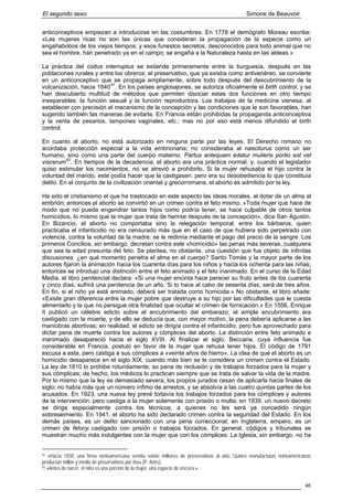 El segundo sexo Simone de Beauvoir
anticonceptivos empiezan a introducirse en las costumbres. En 1778 el demógrafo Moreau escribe:
«Las mujeres ricas no son las únicas que consideran la propagación de la especie como un
engañabobos de los viejos tiempos; y esos funestos secretos, desconocidos para todo animal que no
sea el hombre, han penetrado ya en el campo; se engaña a la Naturaleza hasta en las aldeas.»
La práctica del coitus interruptus se extiende primeramente entre la burguesía, después en las
poblaciones rurales y entre los obreros; el preservativo, que ya existía como antivenéreo. se convierte
en un anticonceptivo que se propaga ampliamente, sobre todo después del descubrimiento de la
vulcanización, hacia 184041
. En los países anglosajones, se autoriza oficialmente el birth control, y se
han descubierto multitud de métodos que permiten disociar estas dos funciones en otro tiempo
inseparables: la función sexual y la función reproductora. Los trabajos de la medicina vienesa, al
establecer con precisión el mecanismo de la concepción y las condiciones que le son favorables, han
sugerido también las maneras de evitarla. En Francia están prohibidas la propaganda anticonceptiva
y la venta de pesarios, tampones vaginales, etc.; mas no por eso está menos difundido el birth
control.
En cuanto al aborto, no está autorizado en ninguna parte por las leyes. El Derecho romano no
acordaba protección especial a la vida embrionaria; no consideraba al nasciturus como un ser
humano, sino como una parte del cuerpo materno. Partus antequam edatur mulieris portio est vel
viscerum42
. En tiempos de la decadencia, el aborto era una práctica normal, y, cuando el legislador
quiso estimular los nacimientos, no se atrevió a prohibirlo. Si la mujer rehusaba el hijo contra la
voluntad del marido, este podía hacer que la castigasen: pero era su desobediencia lo que constituía
delito. En el conjunto de la civilización oriental y grecorromana, el aborto es admitido por la ley.
Ha sido el cristianismo el que ha trastocado en este aspecto las ideas morales, al dotar de un alma al
embrión; entonces el aborto se convirtió en un crimen contra el feto mismo. «Toda mujer que hace de
modo que no pueda engendrar tantos hijos como podría tener, se hace culpable de otros tantos
homicidios, lo mismo que la mujer que trata de herirse después de la concepción», dice San Agustín.
En Bizancio, el aborto no comportaba sino la relegación temporal; entre los bárbaros, quien
practicaba el infanticidio no era censurado más que en el caso de que hubiera sido perpetrado con
violencia, contra la voluntad de la madre: se le redimía mediante el pago del precio de la sangre. Los
primeros Concilios, sin embargo, decretan contra este «homicidio» las penas más severas, cualquiera
que sea la edad presunta del feto. Se plantea, no obstante, una cuestión que fue objeto de infinitas
discusiones: ¿en qué momento penetra el alma en el cuerpo? Santo Tomás y la mayor parte de los
autores fijaron la animación hacia los cuarenta días para los niños y hacia los ochenta para las niñas;
entonces se introdujo una distinción entre el feto animado y el feto inanimado. En el curso de la Edad
Media, el libro penitencial declara: «Si una mujer encinta hace perecer su fruto antes de los cuarenta
y cinco días, sufrirá una penitencia de un año. Si lo hace al cabo de sesenta días, será de tres años.
En fin, si el niño ya está animado, deberá ser tratada como homicida.» No obstante, el libro añade:
«Existe gran diferencia entre la mujer pobre que destruye a su hijo por las dificultades que le cuesta
alimentarlo y la que no persigue otra finalidad que ocultar el crimen de fornicación.» En 1556, Enrique
II publicó un célebre edicto sobre el encubrimiento del embarazo; el simple encubrimiento era
castigado con la muerte, y de ello se deducía que, con mayor motivo, la pena debería aplicarse a las
maniobras abortivas; en realidad, el edicto se dirigía contra el infanticidio, pero fue aprovechado para
dictar pena de muerte contra los autores y cómplices del aborto. La distinción entre feto animado e
inanimado desapareció hacia el siglo XVIII. Al finalizar el siglo, Beccaria, cuya influencia fue
considerable en Francia, postuló en favor de la mujer que rehusa tener hijos. El código de 1791
excusa a esta, pero castiga a sus cómplices a «veinte años de hierro». La idea de que el aborto es un
homicidio desaparece en el siglo XIX, cuando más bien se le considera un crimen contra el Estado.
La ley de 1810 lo prohibe rotundamente, so pena de reclusión y de trabajos forzados para la mujer y
sus cómplices; de hecho, los médicos lo practican siempre que se trata de salvar la vida de la madre.
Por lo mismo que la ley es demasiado severa, los propios jurados cesan de aplicarla hacia finales de
siglo; no había más que un número ínfimo de arrestos, y se absolvía a las cuatro quintas partes de los
acusados. En 1923, una nueva ley prevé todavía los trabajos forzados para los cómplices y autores
de la intervención, pero castiga a la mujer solamente con prisión o multa; en 1939, un nuevo decreto
se dirige especialmente contra los técnicos, a quienes no les será ya concedido ningún
sobreseimiento. En 1941, el aborto ha sido declarado crimen contra la seguridad del Estado. En los
demás países, es un delito sancionado con una pena correccional; en Inglaterra, empero, es un
crimen de felony castigado con prisión o trabajos forzados. En general, códigos y tribunales se
muestran mucho más indulgentes con la mujer que con los cómplices. La Iglesia, sin embargo, no ha
41 «Hacia 1930, una firma norteamericana vendía veinte millones de preservativos al año. Quince manufacturas norteamericanas
producían millón y medio de preservativos por día» (P. Ariès).
42 «Antes de nacer, el niño es una porción de la mujer, una especie de víscera.»
46
 